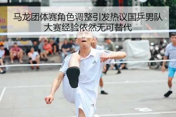 马龙团体赛角色调整引发热议国乒男队大赛经验依然无可替代