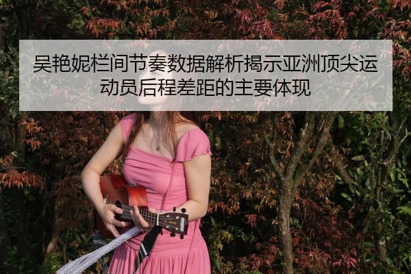 吴艳妮栏间节奏数据解析揭示亚洲顶尖运动员后程差距的主要体现