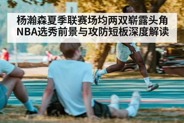 杨瀚森夏季联赛场均两双崭露头角 NBA选秀前景与攻防短板深度解读