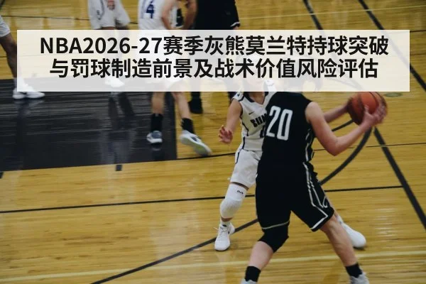 NBA2026-27赛季灰熊莫兰特持球突破与罚球制造前景及战术价值风险评估